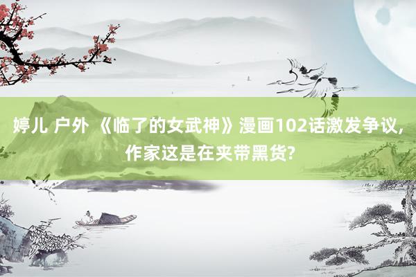 婷儿 户外 《临了的女武神》漫画102话激发争议, 作家这是在夹带黑货?