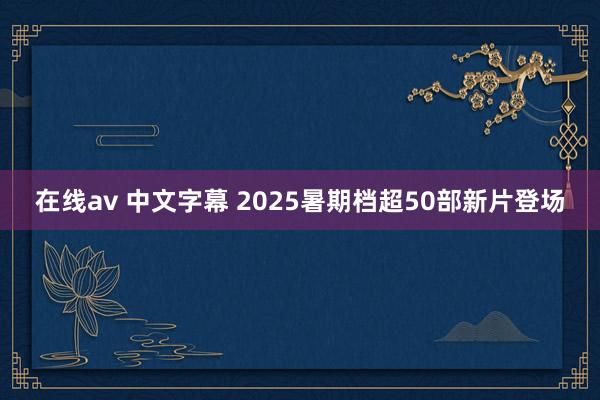 在线av 中文字幕 2025暑期档超50部新片登场