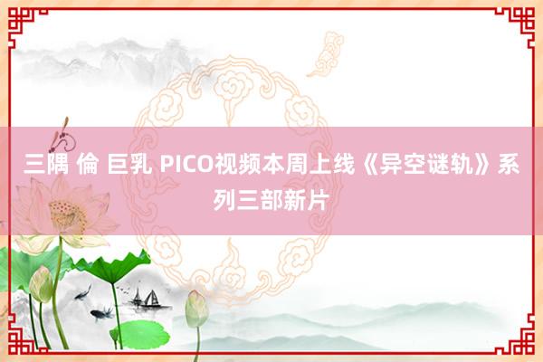 三隅 倫 巨乳 PICO视频本周上线《异空谜轨》系列三部新片