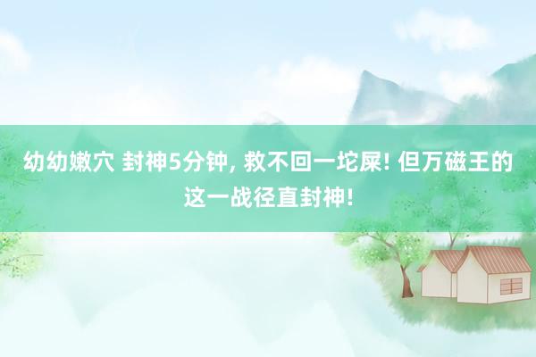 幼幼嫩穴 封神5分钟, 救不回一坨屎! 但万磁王的这一战径直封神!