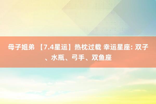 母子姐弟 【7.4星运】热枕过载 幸运星座: 双子、水瓶、弓手、双鱼座