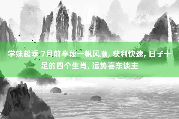 学妹超乖 7月前半段一帆风顺, 获利快速, 日子十足的四个生肖, 运势喜东谈主