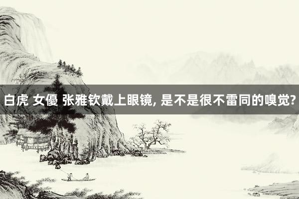 白虎 女優 张雅钦戴上眼镜, 是不是很不雷同的嗅觉?