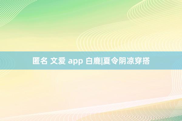 匿名 文爱 app 白鹿|夏令阴凉穿搭
