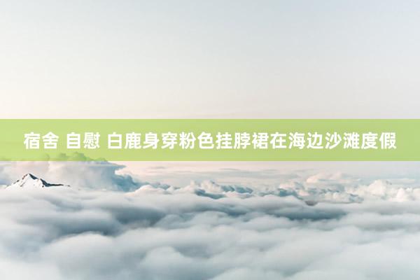 宿舍 自慰 白鹿身穿粉色挂脖裙在海边沙滩度假