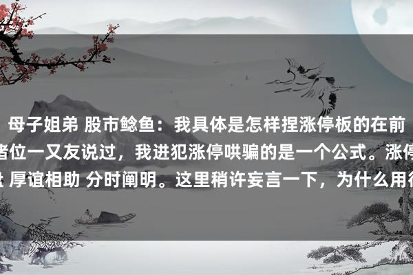 母子姐弟 股市鲶鱼:我具体是怎样捏涨停板的在前边的著作共享中,我跟诸位一又友说过,我进犯涨停哄骗的是一个公式。涨停板=日象控盘 厚谊相助 分时阐明。这里稍许妄言一下,为什么用得是日象控盘,而不是日K线控盘。...