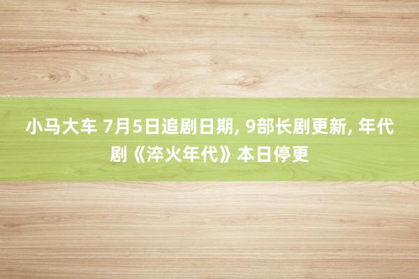 小马大车 7月5日追剧日期, 9部长剧更新, 年代剧《淬火年代》本日停更