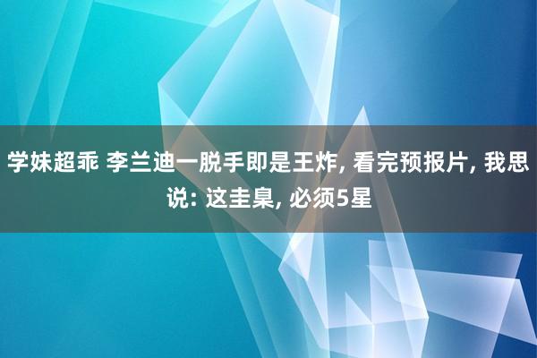 学妹超乖 李兰迪一脱手即是王炸, 看完预报片, 我思说: 这圭臬, 必须5星