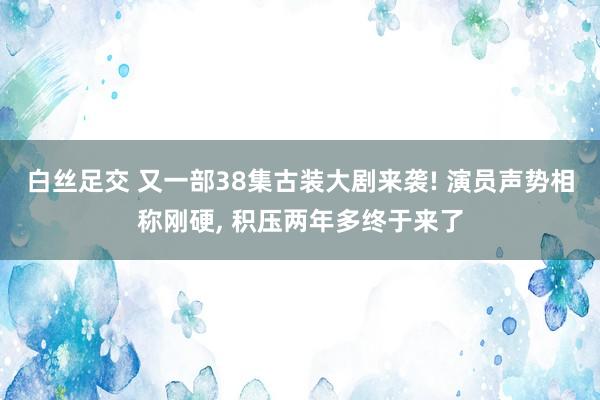 白丝足交 又一部38集古装大剧来袭! 演员声势相称刚硬, 积压两年多终于来了