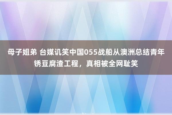 母子姐弟 台媒讥笑中国055战船从澳洲总结青年锈豆腐渣工程，真相被全网耻笑